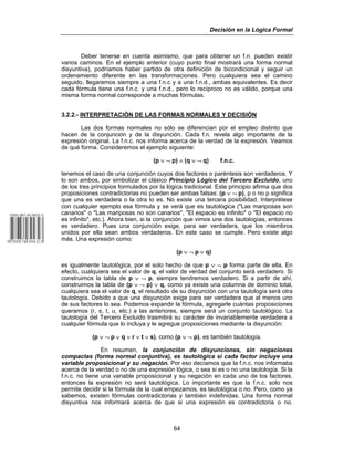 Decisión en la Lógica Formal
64
Deber tenerse en cuenta asimismo, que para obtener un f.n. pueden existir
varios caminos. En el ejemplo anterior (cuyo punto final mostrará una forma normal
disyuntiva), podríamos haber partido de otra definición de bicondicional y seguir un
ordenamiento diferente en las transformaciones. Pero cualquiera sea el camino
seguido, llegaremos siempre a una f.n.c y a una f.n.d., ambas equivalentes. Es decir
cada fórmula tiene una f.n.c. y una f.n.d., pero lo recíproco no es válido, porque una
misma forma normal corresponde a muchas fórmulas.
3.2.2.- INTERPRETACIÓN DE LAS FORMAS NORMALES Y DECISIÓN
Las dos formas normales no sólo se diferencian por el empleo distinto que
hacen de la conjunción y de la disyunción. Cada f.n. revela algo importante de la
expresión original. La f.n.c. nos informa acerca de la verdad de la expresión. Veamos
de qué forma. Consideremos el ejemplo siguiente:
(p ∨ ¬ p) ∧ (q ∨ ¬ q) f.n.c.
tenemos el caso de una conjunción cuyos dos factores o paréntesis son verdaderos. Y
lo son ambos, por simbolizar el clásico Principio Lógico del Tercero Excluido, uno
de los tres principios formulados por la lógica tradicional. Este principio afirma que dos
proposiciones contradictorias no pueden ser ambas falsas: (p ∨ ¬ p), p o no p significa
que una es verdadera o la otra lo es. No existe una tercera posibilidad. Interprétese
con cualquier ejemplo esa fórmula y se verá que es tautológica ("Las mariposas son
canarios" o "Las mariposas no son canarios", "El espacio es infinito" o "El espacio no
es infinito", etc.). Ahora bien, si la conjunción que vimos une dos tautologías, entonces
es verdadero. Pues una conjunción exige, para ser verdadera, que los miembros
unidos por ella sean ambos verdaderos. En este caso se cumple. Pero existe algo
más. Una expresión como:
(p ∨ ¬ p ∨ q)
es igualmente tautológica, por el solo hecho de que p ∨ ¬ p forma parte de ella. En
efecto, cualquiera sea el valor de q, el valor de verdad del conjunto será verdadero. Si
construimos la tabla de p ∨ ¬ p, siempre tendremos verdadero. Si a partir de ahí,
construimos la tabla de (p ∨ ¬ p) ∨ q, como ya existe una columna de dominio total,
cualquiera sea el valor de q, el resultado de su disyunción con una tautología será otra
tautología. Debido a que una disyunción exige para ser verdadera que al menos uno
de sus factores lo sea. Podemos expandir la fórmula, agregarle cuántas proposiciones
queramos (r, s, t, u, etc.) a las anteriores, siempre será un conjunto tautológico. La
tautología del Tercero Excluido trasmitirá su carácter de invariablemente verdadera a
cualquier fórmula que lo incluya y le agregue proposiciones mediante la disyunción:
(p ∨ ¬ p ∨ q ∨ r ∨ t ∨ s), como (p ∨ ¬ p), es también tautología.
En resumen, la conjunción de disyunciones, sin negaciones
compactas (forma normal conjuntiva), es tautológica si cada factor incluye una
variable proposicional y su negación. Por eso decíamos que la f.n.c. nos informaba
acerca de la verdad o no de una expresión lógica, o sea si es o no una tautología. Si la
f.n.c. no tiene una variable proposicional y su negación en cada uno de los factores,
entonces la expresión no será tautológica. Lo importante es que la f.n.c. solo nos
permite decidir si la fórmula de la cual empezamos, es tautológica o no. Pero, como ya
sabemos, existen fórmulas contradictorias y también indefinidas. Una forma normal
disyuntiva nos informará acerca de que si una expresión es contradictoria o no.
 