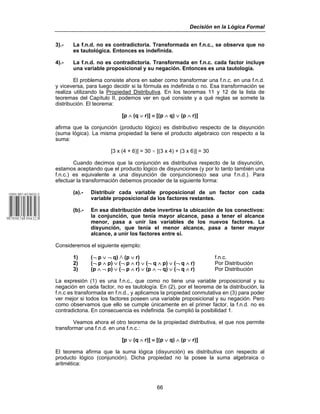 Decisión en la Lógica Formal
66
3).- La f.n.d. no es contradictoria. Transformada en f.n.c., se observa que no
es tautológica. Entonces es indefinida.
4).- La f.n.d. no es contradictoria. Transformada en f.n.c. cada factor incluye
una variable proposicional y su negación. Entonces es una tautología.
El problema consiste ahora en saber como transformar una f.n.c. en una f.n.d.
y viceversa, para luego decidir si la fórmula es indefinida o no. Esa transformación se
realiza utilizando la Propiedad Distributiva. En los teoremas 11 y 12 de la lista de
teoremas del Capítulo II, podemos ver en qué consiste y a qué reglas se somete la
distribución. El teorema:
[p ∧ (q ∨ r)] ≡ [(p ∧ q) ∨ (p ∧ r)]
afirma que la conjunción (producto lógico) es distributivo respecto de la disyunción
(suma lógica). La misma propiedad la tiene el producto algebraico con respecto a la
suma:
[3 x (4 + 6)] = 30 / [(3 x 4) + (3 x 6)] = 30
Cuando decimos que la conjunción es distributiva respecto de la disyunción,
estamos aceptando que el producto lógico de disyunciones (y por lo tanto también una
f.n.c.) es equivalente a una disyunción de conjunciones(o sea una f.n.d.). Para
efectuar la transformación debemos proceder de la siguiente forma:
(a).- Distribuir cada variable proposicional de un factor con cada
variable proposicional de los factores restantes.
(b).- En esa distribución debe invertirse la ubicación de los conectivos:
la conjunción, que tenía mayor alcance, pasa a tener el alcance
menor, pasa a unir las variables de los nuevos factores. La
disyunción, que tenía el menor alcance, pasa a tener mayor
alcance, a unir los factores entre sí.
Consideremos el siguiente ejemplo:
1) (¬ p ∨ ¬ q) v (p ∨ r) f.n.c.
2) (¬ p ∧ p) ∨ (¬ p ∧ r) ∨ (¬ q ∧ p) ∨ (¬ q ∧ r) Por Distribución
3) (p ∧ ¬ p) ∨ (¬ p ∧ r) ∨ (p ∧ ¬ q) ∨ (¬ q ∧ r) Por Distribución
La expresión (1) es una f.n.c., que como no tiene una variable proposicional y su
negación en cada factor, no es tautología. En (2), por el teorema de la distribución, la
f.n.c es transformada en f.n.d., y aplicamos la propiedad conmutativa en (3) para poder
ver mejor si todos los factores poseen una variable proposicional y su negación. Pero
como observamos que ello se cumple únicamente en el primer factor, la f.n.d. no es
contradictoria. En consecuencia es indefinida. Se cumplió la posibilidad 1.
Veamos ahora el otro teorema de la propiedad distributiva, el que nos permite
transformar una f.n.d. en una f.n.c.:
[p ∨ (q ∧ r)] ≡ [(p ∨ q) ∧ (p ∨ r)]
El teorema afirma que la suma lógica (disyunción) es distributiva con respecto al
producto lógico (conjunción). Dicha propiedad no la posee la suma algebraica o
aritmética:
 