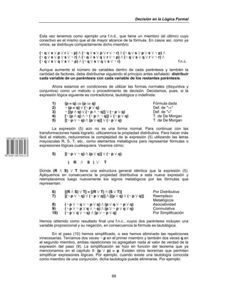 Decisión en la Lógica Formal
68
Esta vez tenemos como ejemplo una f.n.d., que tiene un miembro (el último) cuyo
conectivo es el mismo que el de mayor alcance de la fórmula. En casos así, como ya
vimos, se distribuye compactamente dicho miembro:
(5 q w s w p w r w 5 p) v (5 q w s w p w r w 5 r) v (5 q w s w p w s w 5 p) v
(5 q w s w p w s w 5 r) v (5 q w s w q w r w 5 p) v (5 q w s w q w r w 5 r) v
(5 q w s w q w s w 5 p) v (5 q w s w q w s w 5 r) f.n.c.
Aunque aumente el número de variables dentro de cada paréntesis y también la
cantidad de factores, debe distribuirse siguiendo el principio antes señalado: distribuir
cada variable de un paréntesis con cada variable de los restantes paréntesis.
Ahora estamos en condiciones de utilizar las formas normales (disyuntiva y
conjuntiva) como un método o procedimiento de decisión. Decidamos, pues, si la
expresión lógica siguiente es contradictoria, tautológica o indefinida:
1) (p ≡ q) ⇒ (p ⇒ q) Fórmula dada
2) 5 (p ≡ q) w (5 p w q) Def. de "⇒"
3) 5 [(p v q) w (5 p v 5 q)] w (5 p w q) Def. de "≡"
4) [5 (p v q) v 5 (5 p v 5 q)] w (5 p w q) T. de De Morgan
5) [(5 p w 5 q) v (p w q)] w (5 p w q) T. de De Morgan
La expresión (5) aún no es una forma normal. Para continuar con las
transformaciones hasta lograrlo, utilizaremos la propiedad distributiva. Para hacer más
fácil el método, reduciremos la complejidad de la expresión (5) utilizando las letras
mayúsculas R, S, T, etc., como elementos metalógicos para representar fórmulas o
expresiones lógicas cualesquiera. Veamos cómo:
5) [(5 p w 5 q) v (p w q)] w (5 p w q)
( R v S ) w T
Donde (R v S) w T tiene una estructura general idéntica que la expresión (5).
Apliquemos en consecuencia la propiedad distributiva a esta nueva expresión y
reemplacemos luego nuevamente los signos metalógicos por las fórmulas que
representan:
6) [(R v S) w T] ≡ [(R w T) v (S w T)] Por Distributiva
7) [(5 p w 5 q) w (5 p w q)] v [(p w q) w (5 p w q)] Reemplazo
Metalógicos
8) (5 p w 5 q w 5 p w q) v (p w q w 5 p w q) Asociatividad
9) (5 p w 5 p w q w 5 q) v (p w 5 p w q w q) Conmutativa
10) (5 p w q w 5 q) v (p w 5 p w q) Por Simplificación
Hemos obtenido como resultado final una f.n.c., cuyos dos paréntesis incluyen una
variable proposicional y su negación, en consecuencia la fórmula es tautológica.
En el paso (10) hemos simplificado, o sea hemos eliminado las repeticiones
innecesarias. Teníamos dos veces 5 p en el primer miembro y también dos veces q en
el segundo miembro, ambas repeticiones no agregaban nada al valor de verdad de la
expresión del paso (9). La simplificación se hizo en función del teorema que ya
mencionamos en el capítulo II: (p w p) ≡ p. Existen otros teoremas que permiten
simplificar expresiones lógicas. Por ejemplo, cuando existe una tautología conocida
como miembro de una conjunción, dicha tautología puede eliminarse. Por ejemplo:
 