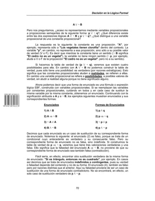 Decisión en la Lógica Formal
70
A w 5 B
Pero nos preguntamos, ¿acaso no representamos mediante variables proposicionales
a proposiciones semejantes de la siguiente forma: p w 5 q?; ¿Qué diferencia existe
entre las dos expresiones lógicas A w 5 B y p w 5 q?; ¿Qué distingue a una variable
proposicional de una constante proposicional?
La respuesta es la siguiente: la constante es una proposición. "A", por
ejemplo, representa sólo a "Los vegetales tienen clorofila" dentro del contexto. La
variable "p", en cambio, no representa a esa proposición, sino sólo a su posible valor
de verdad (V o F). Es decir que mientras la constante tiene un sentido (5 B significa
"El cedro no es un vegetal"), la variable no tiene ningún sentido (5 p, por ejemplo,
alude a V o F de la proposición "El cedro no es un vegetal", pero no a su sentido).
Si hacemos la tabla de verdad de (p w 5 q), veremos que existen cuatro
posibilidades para ella. En cambio con A w 5 B no podemos construir la tabla de
verdad, pues sólo tiene una posibilidad: es verdadera (por razones extralógicas). Esto
significa que las constantes proposicionales aluden a realidades, se refieren a ellas.
En cambio una variable proposicional se refiere a posibilidades, a posibles valores de
verdad, sin aludir a realidad alguna porque no tiene significado alguno.
Ahora podemos decir que una forma de enunciado es una fórmula o expresión
lógica EBF, construida con variables proposicionales. Si se reemplazan las variables
por constantes proposicionales, cuidando en todos y en cada caso de sustituir la
misma variable por la misma constante, obtenemos un enunciado. Continuando con la
significación atribuida a A y a 5 B, los ejemplos siguientes muestran enunciados y sus
correspondientes formas:
Enunciados Formas de Enunciados
1) A v B 1) p v q
2) A ⇒ 5 B 2) p ⇒ 5 q
3) 5 A w A 3) 5 p w p
4) B v 5 B 4) p v 5 p
Decimos que cada enunciado es un caso de sustitución de su correspondiente forma
de enunciado. Notemos lo siguiente: el enunciado (2) es falso, porque se trata de un
condicional cuyo antecedente es verdadero y su consecuente falso. Pero su
correspondiente forma de enunciado no es falsa, sino indefinida. Si construimos la
tabla de verdad de p ⇒ 5 q, veremos que tiene tres valoraciones verdaderas y una
falsa. Ello significa que la falsedad del enunciado A ⇒ 5 B, no proviene de que su
correspondiente forma de enunciado sea también falsa (contradicción).
Fácil sería, en efecto, encontrar otra sustitución verdadera de la misma forma
de enunciado: "Si es triángulo, entonces no es cuadrado", por ejemplo. En casos
así decimos que se trata de enunciados indefinidos o contingentes, pues su verdad
o falsedad depende del contenido y no de su forma. El enunciado (4), también es falso
pero por razones distintas que el anterior. Aquí su falsedad proviene de ser un caso de
sustitución de una forma de enunciado contradictorio. No se encontrará, en efecto, un
solo caso de sustitución verdadero de p v 5 p.
 