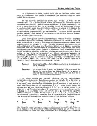 Decisión en la Lógica Formal
72
Un razonamiento es válido, cuando en un caso de sustitución de una forma
válida de razonamiento. Y es inválido, cuando es un caso de sustitución de una forma
inválida de razonamiento.
En los ejemplos considerados existe algo curioso. La forma de los
razonamientos (1) y (2), que es inválida, permite sin embargo que en ciertos casos de
sustitución, las premisas y conclusión sean verdaderas. Tal cual lo es el caso (1). La
forma de los razonamientos (3) y (4), forma válida, permite que una de las premisas y
la conclusión sean falsas, caso (3). Esto revelaría que la validez o invalidez de las
formas de razonamiento, es en alguna medida independiente de la verdad o falsedad
de las variables proposicionales, que la componen. Lo extraño es que definimos
validez e invalidez de las formas de razonamiento en función de la verdad o falsedad
de las proposiciones componentes.
¿Qué ocurre, pues?. Definimos las nociones de validez e invalidez a pelando a
la relación que guardan premisas y conclusión respecto de sus valores de verdad. Y
ahora afirmamos que la validez o invalidez sería independiente de esos valores, según
parecen mostrar los ejemplos (1) y (3). Y no sólo ese par de afirmaciones parece
contradictoria sino también esta otra: al comienzo dijimos que la lógica es una ciencia
formal, que para nada tiene en cuenta el contenido de las proposiciones. Pero ahora
hemos definido la validez de una forma de razonamiento, como aquella forma que no
permite un caso de sustitución donde haya premisas verdaderas y conclusión falsa. Y
sustituir en una forma de razonamiento es, dijimos, reemplazar variables por
constantes, es decir formas vacías (p, q, r, s, etc.) por constantes con un significado
específico. ¿No es esto una contradicción?. Entre la forma (V, F) y el contenido de las
proposiciones, la lógica como ciencia formal debe optar por la primera, desechar el
contenido. Y aquí, al parecer, hemos realizado lo contrario:
Primero: definimos la validez y la invalidez recurriendo a la sustitución, o
sea al contenido.
Segundo: nos sorprendimos diciendo que la validez y la invalidez de las
formas de razonamiento es independiente de la verdad o
falsedad de las premisas, y de la conclusión, es decir de la
forma de los enunciados componentes.
Un mismo análisis nos permitirá solucionar las dos contradicciones
mencionadas anteriormente. Cuando decimos que los ejemplos (1) y (2) tienen la
misma forma, decíamos algo que necesita de una mayor precisión. La forma general
es la misma, pero consideremos estrictamente por un momento la idea de que la
lógica toma como forma de las proposiciones a V y F. Estos signos pueden ser
reemplazados por otros convencionalmente (0, 1; /, //; etc), ya que los mismos no se
utilizan en su significación gnoseológica. Si nos ubicamos en ese formalismo exigente,
la forma de un enunciado, como por ejemplo, (p w q), asumirá las siguientes
subformas posibles de valores de verdad: (V w V), (V w F), (F w V) y (F w F). Esto es
precisamente lo que muestran las tablas. Ante la forma general de los razonamientos
(1) y (2), podemos análogamente decir que existen en ella subformas posibles:
V ⇒ V F ⇒ V V ⇒ F F ⇒ F
a) V b) V c) F d) F etc.
ˆ V ˆ F ˆ V ˆ V
(a) y (b) son las subformas que corresponden a los razonamientos (1) y (2). Podemos
ahora precisar nuestra definición de validez. No hablaremos de que una forma general
de razonamiento es válida si no tiene sustituciones de constantes proposicionales que
 