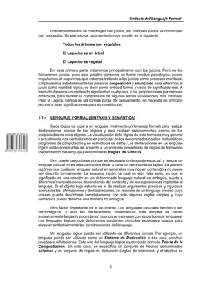 Sintaxis del Lenguaje Formal
3
Los razonamientos se construyen con juicios, así como los juicios se construyen
con conceptos. Un ejemplo de razonamiento muy simple, es el siguiente:
Todos los árboles son vegetales
El Lapacho es un árbol
El Lapacho es vegetal
En esta primera parte trataremos principalmente con los juicios. Pero no los
llamaremos juicios, pues esta palabra conserva un fuerte residuo psicológico, puede
engañarnos al sugerirnos que estamos tratando a los juicios como procesos mentales.
Emplearemos indistintamente las palabras proposición y enunciado para referirnos al
juicio como realidad lógica, es decir como entidad formal y vacía de significado real. A
menudo daremos un contenido significativo cualquiera a las proposiciones por razones
didácticas, para facilitar la comprensión de algunos temas volviéndolos más intuibles.
Pero la Lógica, ciencia de las formas puras del pensamiento, no necesita en principio
recurrir a esas significaciones para su constitución.
1.1.- LENGUAJE FORMAL (SINTAXIS Y SEMÁNTICA)
Cada lógica da lugar a un lenguaje (realmente un lenguaje formal) para realizar
declaraciones acerca de los objetos y para realizar razonamientos acerca de las
propiedades de esos objetos. La visualización de la lógica de esta forma es muy general
y actualmente nos centralizamos en particular en los denominados objetos matemáticos,
programas de computación y en estructuras de datos. Las declaraciones en un lenguaje
lógico están construidas de acuerdo a un conjunto predefinido de reglas de formación
(dependiendo del lenguaje) denominadas Reglas de Sintaxis.
Uno puede preguntarse porque es necesario un lenguaje especial, y porque un
lenguaje natural no es adecuado para llevar a cabo un razonamiento lógico. La primera
razón es que cualquier lenguaje natural en general es muy rico en contenido y no puede
ser descrito formalmente. La segunda razón, la cual es aún más seria, es que el
significado de una oración en un determinado lenguaje natural es ambigüo, sujeto a
diferentes interpretaciones dependiendo del contexto y de las suposiciones implícitas al
lenguaje. Si el objeto bajo estudio es el de realizar argumentos precisos y rigurosos
acerca de las afirmaciones y demostraciones, se requiere de un lenguaje preciso cuya
sintaxis pueda describirse completamente con solo algunas reglas simples y cuya
semántica pueda definirse una manera no ambigüa.
Otro factor importante es el laconismo. Los lenguajes naturales tienden a ser
verborrágicos, y aún las declaraciones matemáticas más simples se hacen
excesivamente largas (y poco claras) cuando se expresan con estos tipos de lenguajes.
Los lenguajes lógicos que definiremos contienen símbolos especiales usados para
abreviar sintácticamente las construcciones del lenguaje.
Un lenguaje lógico puede ser utilizado de diferentes formas. Por ejemplo, un
lenguaje puede ser utilizado como un Sistema de Deducción; o sea para construir
pruebas o refutaciones. Este uso del lenguaje lógico es conocido como la Teoría de la
Comprobación. En este caso, se especifica un conjunto de hechos denominados
axiomas y un conjunto de reglas de deducción (reglas de inferencia) y el objetivo es
 