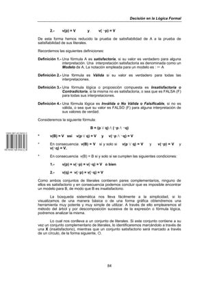 Decisión en la Lógica Formal
84
2.- v(p) = V y v( 5p) = V
De esta forma hemos reducido la prueba de satisfiabilidad de A a la prueba de
satisfiabilidad de sus literales.
Recordemos las siguientes definiciones:
Definición 1.- Una fórmula A es satisfactoria, si su valor es verdadero para alguna
interpretación. Una interpretación satisfactoria es denominada como un
Modelo de A. La notación empleada para un modelo es : Ö A
Definición 2.- Una fórmula es Válida si su valor es verdadero para todas las
interpretaciones.
Definición 3.- Una fórmula lógica o proposición compuesta es Insatisfactoria o
Contradictoria, si la misma no es satisfactoria, o sea que es FALSA (F)
para todas sus interpretaciones.
Definición 4.- Una fórmula lógica es Inválida o No Válida o Falsificable, si no es
válida, o sea que su valor es FALSO (F) para alguna interpretación de
sus valores de verdad.
Consideremos la siguiente fórmula:
B = (p w q) v (5p v 5q)
* v(B) = V ssi v(p w q) = V y v(5p v 5q) = V
* En consecuencia v(B) = V si y solo si v(p w q) = V y v(5p) = V y
v(5q) = V.
* En consecuencia v(B) = B si y solo si se cumplen las siguientes condiciones:
1.- v(p) = v(5p) = v(5q) = V o bien
2.- v(q) = v(5p) = v(5q) = V
Como ambos conjuntos de literales contienen pares complementarios, ninguno de
ellos es satisfactorio y en consecuencia podemos concluir que es imposible encontrar
un modelo para B, de modo que B es insatisfactorio.
La búsqueda sistemática nos lleva fácilmente a la simplicidad, si lo
visualizamos de una manera básica o de una forma gráfica obtendremos una
herramienta muy potente y muy simple de utilizar. A través de ello emplearemos el
método del árbol y por descomposición sucesiva de la expresión o fórmula lógica,
podremos analizar la misma.
Lo cual nos conlleva a un conjunto de literales. Si este conjunto contiene a su
vez un conjunto complementario de literales, lo identificaremos marcándolo a través de
una X (insatisfactorio), mientras que un conjunto satisfactorio será marcado a través
de un círculo, de la forma siguiente, F.
 