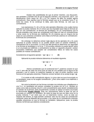 Decisión en la Lógica Formal
91
Existen tres posibilidades de que el primer miembro, una disyunción,
sea verdadero y también tres de que el segundo miembro, una conjunción, sea F. Las
identificamos como casos (a), (b) y (c). En ninguno de ellos ha surgido alguna
contradicción. Esto significa que la fórmula acepta que se la considere como F en
todos los casos. Si se construye la tabla, para esta fórmula, se verá que es
contradictoria.
Las expresiones (1), (2) y (3) han sido ejemplos diferentes a los cuales hemos
aplicado la prueba indirecta. En (1) vimos que era imposible hacer falsa la fórmula sin
caer en una contradicción: la fórmula era tautológica. En (2) comprobamos que la
fórmula aceptaba unas veces ser considerada como falsa sin caer en contradicciones
y otras veces no: la fórmula era indefinida. En (3) notamos que en ninguno de los
casos en que podíamos considerar como falsa a la fórmula caíamos en contradicción:
la fórmula era contradictoria.
Sin embargo no debemos extraer regla alguna de los ejemplos (2) y (3), pues
aplicando la prueba indirecta no es posible decidir sobre el carácter indefinido o
contradictorio de un enunciado. Lo único que ella permite es determinar con seguridad
si la fórmula es tautológica o no lo es. Y si la prueba indirecta no puede decidir sobre
si un enunciado es indefinido o contradictorio se debe a l siguiente situación: existen
enunciados indefinidos que aceptan ser considerados falsos en todos los casos
posibles sin mostrar contradicción.
Consideremos el siguiente ejemplo: 5 (p w q) ⇒ 5 r (4)
Aplicando la prueba indirecta obtenemos el resultado siguiente:
5 (p w q) ⇒ 5 r
V F
Hemos considerado que el condicional era F. podemos concluir en que
r es V, pero ello de nada nos sirve pues se trata de una variable que no figura en las
premisas y por lo mismo no podemos trasladar su valor al primer miembro como
hicimos en los ejemplos anteriores. Podemos concluir también en la verdad de (p w q).
Y no existe en ello contradicción alguna. Lo único claro es que el enunciado no
es tautológico, pues no ha surgido contradicción. ¿Pero cómo saber si es indefinido o
contradictorio?
Así como la decisión por las formas normales nos indicaba que si llegábamos a
una f.n.c. no tautológica era preciso completar la prueba con la f.n.d., también en
casos como éste es preciso recurrir a otro procedimiento para decidir completamente
el carácter de la fórmula. Este procedimiento consiste en aplicar al mismo enunciado
la denominada Prueba Directa. Esta vez razonaremos sobre la base de que el
enunciado en cuestión es verdadero. No sobre la base de que era falso como en la
prueba indirecta. Y por cierto que con un tratamiento inverso, como es éste con
respecto del anterior, la regla también cambiará: esta vez los casos de contradicción
mostrarán casos de falsedad del enunciado; y los casos de no contradicción indicarán
aquellas situaciones en que la fórmula es verdadera. Apliquemos, pues, la prueba
directa a la fórmula que estamos considerando :
 