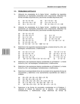 Decisión en la Lógica Formal
94
3.8.- PROBLEMAS CAPITULO III
1.- Utilizando las propiedades de la lógica formal, simplificar las siguientes
expresiones y/o expresarlas únicamente como conjunciones: determinar las
formas normales conjuntivas (fnc) y las formas normales disyuntivas (fnd):
a) ((p v q) w (p ⇒s)) (b) ((p ⇒ q) ≡ (p w 5q))
(c) ((p ⇔ q) ⇒ (q ⇔ 5p)) (d) ((5p ⇒ q) w (s ⇒ r))
(e) ((p ⇒ 5q) ⇒ (s ⇔ r)) (f) {(p w q) ⇒ [(q ⇔ r) ⇒ (r ⇒ s)]}
2.- Utilizando las propiedades de la lógica formal, simplificar las siguientes
expresiones y/o expresarlas únicamente como conjunciones: determinar las
formas normales conjuntivas (fnc) y las formas normales disyuntivas (fnd):
(a) ((p w q) ⇒ (q w p))
(b) (p ⇒ ((p w q) ⇔ r) (c) (p ⇔ 5p)
(d) (p ⇒ (5p ⇒ q)) (e) ((p ⇒ q) ⇒ (q ⇔ p))
(f) [(p v q) ⇔ q] ⇒ p (g) p ⇒ [q ⇒ (q w p)]
(h) ((p v q) ⇒ (p w r)) (i) [p w (5p v q)] w (5p v 5q)
(j) (p v q) ⇔ [p ⇒ (q w r)]
(k) {p v [q ⇒ [(p v 5p) ⇒ (q w 5q)]]} v (q ⇒ q)
3.- Determinar si los siguientes expresiones lógicas, a través de las fnc y fnd, son
tautologías, contradicciones, o indefiniciones.
(a) (p ⇒ q) ⇒ (5q ⇒ p) (b) 5(p ⇒ q) / (5q v p)
(c) (p w q) ⇔ (p ⇒ q) (d) (p ⇔ q) ⇒ 5(p ⇒ q)
(e) [(p ⇒ q) v 5q] ⇒ 5p (f) [(p ⇒ q) v 5p] ⇒ 5q
(g) [(p ⇒ q) w (q ⇒ p)] (h) p v 5[5(p ⇒ q) w q]
(i) 5[(p w q) ⇔ (p ⇒ q)] ⇔ [5(p w q) ⇔ (p ⇒ q)] (j) p ⇒ (p w q)
4.- Determinar si las expresiones lógicas consideradas en el Problema 1, a través
de las fnc y fnd, son tautologías, contradicciones, o indefiniciones.
5.- Determinar si las expresiones lógicas consideradas en el Problema 2, a través
de las fnc y fnd, son tautologías, contradicciones, o indefiniciones.
6.- Determinar la correspondiente forma de enunciado de las siguientes formas de
razonamiento y determinar si los razonamientos equivalentes son válidos o
inválidos:
(a) [(A ⇒ B) v ((A w B) ⇒ (A v B))] ⇒ (A w B)
(b) ((A v B) v (A ⇔ B)) ⇒ (A w B)
(c) [(A ⇒ (B ⇒ C)) v ((A ⇒ B) ⇒ (A ⇒ C))] ⇒ (B w C)
(d) [A w (5A v B)] v (5A v 5B) v [(A ⇒ B) v 5B] ⇒ 5B
(i) 5[(A w B) ⇔ (A ⇒ C)] v 5(A w B) v (B ⇒ C) ⇒ 5(A w C)
7.- Determinar si las formas de enunciados consideradas en el Problema 1,
utilizando el método de reducción por el absurdo, son tautologías,
contradicciones, o indefiniciones. Luego determinar las formas de
 