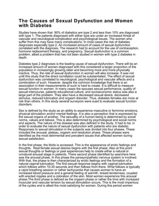 The Causes of Sexual Dysfunction and Women
with Diabetes
Studies have shown that 90% of diabetics are type 2 and less than 10% are diagnosed
with type 1. The patients diagnosed with either type are under an increased threat of
vascular and neurological complication and psychological issues. The women who
suffer from this may have many complications. In most cases the risk of diabetes
diagnoses especially type 2. An increased amount of cases of sexual dysfunction
correlated with the diagnosis. The research had to account for the use of contraception,
hormone replacement therapy, and pregnancy. Sexual dysfunction is a common
problem, albeit a problem that has not been studied in women with type 2 diabetes in
depth.
Diabetes type 2 diagnoses is the leading cause of sexual dysfunction. There will be an
increased amount of women diagnosed with this considered a larger proportion of the
population in increasingly growing older and becoming more and more physically
inactive. Thus, the rate of sexual dysfunction in women will also increase. It was not
until this study that the direct correlation could be substantiated. The effect of sexual
dysfunction was correlated to neurological, psychological and vascular affects and a
combination of such. However, despite the common knowledge that there is an
association in their measurements of such is hard to create. It is difficult to measure
sexual function in women. In many cases the spouses sexual performance, quality of
sexual intercourse, patients educational culture, and socioeconomic status was also a
large part of the problem. They also have a decreased sexual desire, decreased
stimulus, reduced lubrication and orgasm disorder. Thus, diabetes females are more at
risk than others. In this study several surveyors were sued to evaluate sexual function
disorders.
Sex is defined by the study as an ability to experience masculine or feminine emotions,
physical stimulation and/or mental feelings. It is also a perception that is expressed by
the sexual organs of another. The sexuality of a human being is determined by social
norms, values and taboos. This is also determined by psychological and social norms
and aspects. The nature of the disease was also defined in the study. It had to be, in
order to evaluate the nature of sexual dysfunction with patients who are diabetic.
Responses to sexual stimulation in the subjects was divided into four phases. These
included the arousal, plateau, orgasm and resolution phase. These phases were
identified as the most detrimental and prevalent issues that affected women during
sexual satisfaction.
In the first phase, the libido is accessed. This is the appearance of erotic feelings and
thoughts. Real female sexual desires begins with the first phase. Also at this point
sexual thoughts or feelings or past experiences help to create either a natural or
unnatural arousal stage in patients. There second phase identified by searchers here
was the arousal phase. In this phase the parasympathetic nervous system is involved.
With that, the phase is then characterized by erotic feelings and the formation of a
natural vaginal lubrication. The first sexual response begins with vaginal lubrication
which follows within 10-30 seconds and then follows from there. What follows is typically
a rapid breathing session or rather tachycardia that causes women to have an
increased blood pressure and a general feeling of warmth, breast tenderness, coupled
with erected nipples and a coloration of the skin. Most women experience this arousal
phase.The third phase is defined as the orgasm phase or rather the time with increased
muscular and vascular tension by sexual stimulation occurs. This is the most imperious
of the cycles and is albeit the most satisfying for women. During this period women

 
