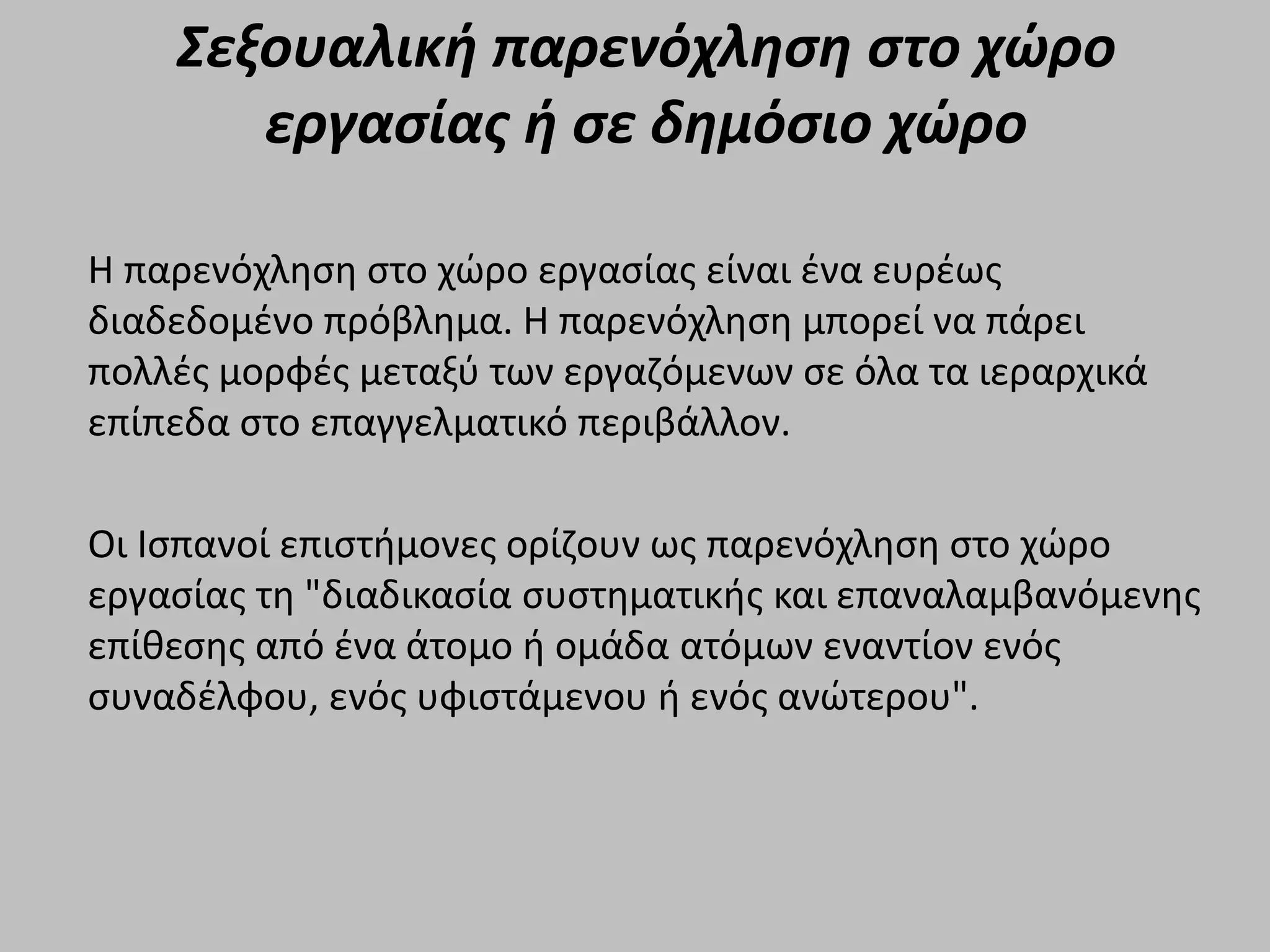 Σεξουαλική παρενόχληση στο χώρο
εργασίας ή σε δημόσιο χώρο
Η παρενόχληση στο χώρο εργασίας είναι ένα ευρέως
διαδεδομένο πρόβλημα. Η παρενόχληση μπορεί να πάρει
πολλές μορφές μεταξύ των εργαζόμενων σε όλα τα ιεραρχικά
επίπεδα στο επαγγελματικό περιβάλλον.
Οι Ισπανοί επιστήμονες ορίζουν ως παρενόχληση στο χώρο
εργασίας τη "διαδικασία συστηματικής και επαναλαμβανόμενης
επίθεσης από ένα άτομο ή ομάδα ατόμων εναντίον ενός
συναδέλφου, ενός υφιστάμενου ή ενός ανώτερου".
 