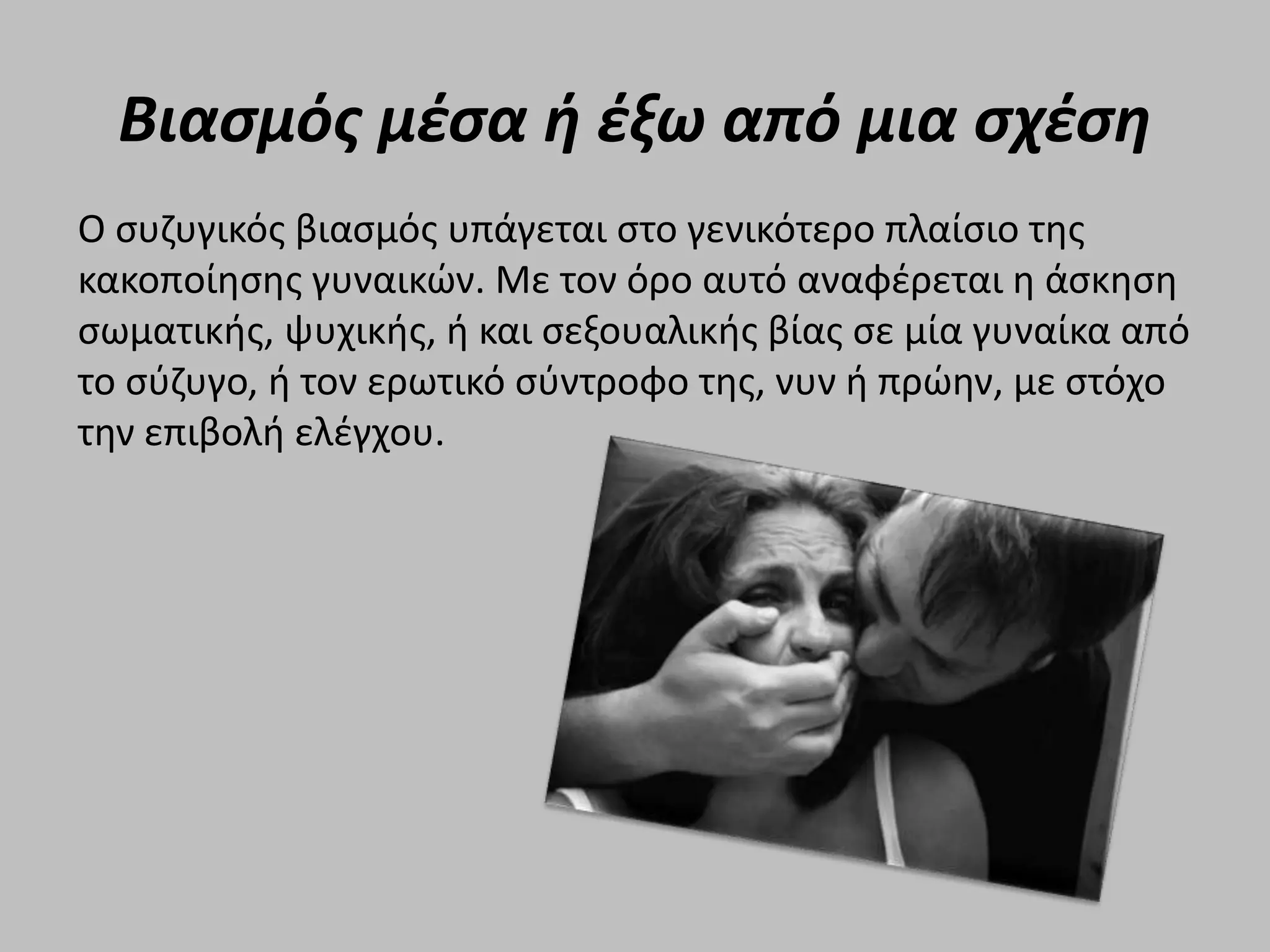 Βιασμός μέσα ή έξω από μια σχέση
Ο συζυγικός βιασμός υπάγεται στο γενικότερο πλαίσιο της
κακοποίησης γυναικών. Με τον όρο αυτό αναφέρεται η άσκηση
σωματικής, ψυχικής, ή και σεξουαλικής βίας σε μία γυναίκα από
το σύζυγο, ή τον ερωτικό σύντροφο της, νυν ή πρώην, με στόχο
την επιβολή ελέγχου.
 