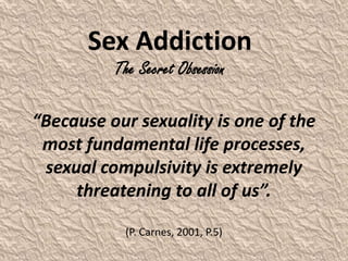 “Because our sexuality is one of the
most fundamental life processes,
sexual compulsivity is extremely
threatening to all of us”.
(P. Carnes, 2001, P.5)
Sex Addiction
The Secret Obsession
 