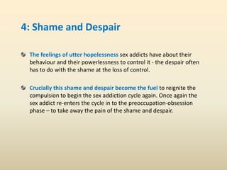 4: Shame and Despair
The feelings of utter hopelessness sex addicts have about their
behaviour and their powerlessness to control it - the despair often
has to do with the shame at the loss of control.
Crucially this shame and despair become the fuel to reignite the
compulsion to begin the sex addiction cycle again. Once again the
sex addict re-enters the cycle in to the preoccupation-obsession
phase – to take away the pain of the shame and despair.
 