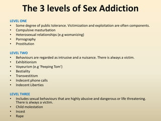 The 3 levels of Sex Addiction
LEVEL ONE
• Some degree of public tolerance. Victimization and exploitation are often components.
• Compulsive masturbation
• Heterosexual relationships (e.g womanizing)
• Pornography
• Prostitution
LEVEL TWO
• Behaviours are regarded as intrusive and a nuisance. There is always a victim.
• Exhibitionism
• Voyeurism (e.g ‘Peeping Tom’)
• Bestiality
• Transvestitism
• Indecent phone calls
• Indecent Liberties
LEVEL THREE
• Includes sexual behaviours that are highly abusive and dangerous or life threatening.
There is always a victim.
• Child molestation
• Incest
• Rape
 