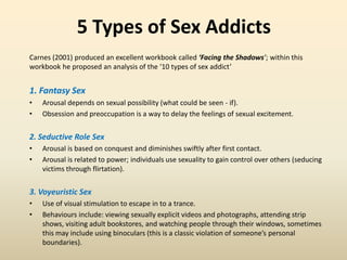 5 Types of Sex Addicts
Carnes (2001) produced an excellent workbook called ‘Facing the Shadows’; within this
workbook he proposed an analysis of the ‘10 types of sex addict’
1. Fantasy Sex
• Arousal depends on sexual possibility (what could be seen - if).
• Obsession and preoccupation is a way to delay the feelings of sexual excitement.
2. Seductive Role Sex
• Arousal is based on conquest and diminishes swiftly after first contact.
• Arousal is related to power; individuals use sexuality to gain control over others (seducing
victims through flirtation).
3. Voyeuristic Sex
• Use of visual stimulation to escape in to a trance.
• Behaviours include: viewing sexually explicit videos and photographs, attending strip
shows, visiting adult bookstores, and watching people through their windows, sometimes
this may include using binoculars (this is a classic violation of someone’s personal
boundaries).
 