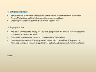 4. Exhibitionistic Sex
• Sexual arousal is based on the reaction of the viewer – whether shock or interest.
• Form of ‘attention-seeking’, violates cultural norms and laws.
• Often expose themselves from a car within a public area.
5. Paying for Sex
• Arousal is connected to paying for sex, with progression the arousal actually becomes
connected to the money itself.
• Often profoundly unable to protect or take care of themselves.
• Common pattern exists: 1. Having means (financial); 2. Searching; 3. Payment; 4.
Preferred acting out (usually a repetition of a childhood scenario); 5. Extreme shame.
Video 1
 