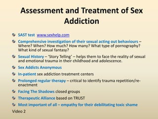 Assessment and Treatment of Sex
Addiction
SAST test www.sexhelp.com
Comprehensive investigation of their sexual acting out behaviours –
Where? When? How much? How many? What type of pornography?
What kind of sexual fantasy?
Sexual History – ‘Story Telling’ – helps them to face the reality of sexual
and emotional trauma in their childhood and adolescence.
Sex Addicts Anonymous
In-patient sex addiction treatment centers
Prolonged regular therapy – critical to identify trauma repetition/re-
enactment
Facing The Shadows closed groups
Therapeutic Alliance based on TRUST
Most important of all – empathy for their debilitating toxic shame
Video 2
 