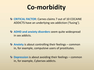Co-morbidity
CRITICAL FACTOR: Carnes claims 7 out of 10 COCAINE
ADDICTS have an underlying sex addiction (‘fusing’).
ADHD and anxiety disorders seem quite widespread
in sex addicts.
Anxiety is about controlling their feelings – common
in, for example, compulsive users of prostitutes.
Depression is about avoiding their feelings – common
in, for example, Cybersex addicts.
 