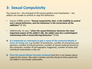 3: Sexual Compulsivity
The sexual act – the end goal of the preoccupation and ritualization – sex
addicts are unable to control or stop this behaviour.
• Carnes (1989) asserts; “Sexual compulsivity, then, is the inability to control
one’s sexual behaviour, and the behaviour is the cornerstone of the
addiction” (P. 65).
• Additionally, he says; “when the sexual behaviour becomes the most
important aspect of the addict’s life, the addict now has a pathological
relationship with a mood altering behaviour” (P.66)
It is important as a therapist to gain a sense of the numerical details in
terms of acting out: e.g number of prostitutes, number of anonymous sex
partners, number of sexual partners, number of sexual material stored on
the computer, number of pornographic magazines, number of times and
individual masturbates a day etc.
Once the sexual release has been achieved (and this is not always about
orgasm) the trance- like state is broken and the dread of what awaits the
sex addict is terminally unbearable.
 
