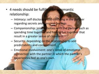 <ul><li>4 needs should be fulfilled for a romantic relationship: </li></ul><ul><ul><li>Intimacy: self disclosure and confi...