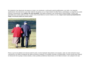 No obstante si las relaciones de pareja se cuidan y se mantienen, continuarán siendo gratificantes y por tanto, nos seguirán
apeteciendo. Eso derivará en una mejor relación de pareja y en un mejor estado de salud física y psicológica. Lo segundo se puede
prevenir manteniendo unos hábitos de vida saludable, que deben empezar a ser construidos lo antes posible: Cuanto más
saludable sea nuestro estilo de vida y cuanto antes desarrollemos buenos hábitos de vida, mayor será nuestra probabilidad de
llegar a la tercera edad con buena salud.

Pese a que la sexualidad en la tercera edad ha sido un tema bastante descuidado en el pasado, cada vez está cobrando mayor
importancia y se están corrigiendo las ideas erróneas al respecto. Es posible consultar a profesionales y buscar ayuda para mejorar
la interacción de la pareja a estas edades y tratar posibles problemas relacionados con la falta de deseo o de cualquier otro tipo.

 