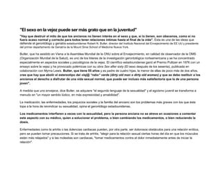 "El sexo en la vejez puede ser más grato que en la juventud"
"Hay que destruir el mito de que los ancianos no tienen interés en el sexo y que, si lo tienen, son obscenos, como si no
fuera acaso normal y correcto para todos tener relaciones íntimas hasta el final de la vida". Esta es una de las ideas que
defiende el gerontólogo y geriatra estadounidense Robert N. Butler, director del Instituto Nacional del Envejecimiento de EE UU y presidente
del primer departamento de Geriatría de la Mount Sinai School of Medicine Nueva York.

Butler, que ha asistido en Viena a la Asamblea Mundial de la ONU sobre el Envejecimiento, en calidad de observador de la OMS
(Organización Mundial de la Salud), es uno de los líderes de la investigación gerontológica norteamericana y se ha concentrado
especialmente en aspectos sociales y psicológicos de la vejez. El científico estadounidense ganó el Premio Pulitzer en 1976 con un
ensayo sobre la vejez y ha provocado polémicas con su obra Sex after sixty (El sexo después de los sesenta), publicada en
colaboración con Myrna Lewis. Butler, que tiene 55 años y es padre de cuatro hijas, la menor de ellas de poco más de dos años,
cree que hay que abolir el estereotipo del viej@ “rabo” verde (dirty old man o dirty old woman) y que se debe restituir a los
ancianos el derecho a disfrutar de una vida sexual normal, que puede ser incluso más satisfactoria que la de una persona
joven".
A medida que uno envejece, dice Butler, se adquiere "el segundo lenguaje de la sexualidad" y el egoísmo juvenil se transforma a
menudo en "un mayor sentido lúdico, en más expresividad y amabilidad".
La medicación, las enfermedades, los prejuicios sociales y la familia del anciano son los problemas más graves con los que éste
topa a la hora de reivindicar su sexualidad, opina el gerontólogo estadounidense,
Los medicamentos interfieren a veces con la sexualidad, pero la persona anciana no se atreve en ocasiones a comentar
este aspecto con su médico, quien a solucionar el problema, o bien cambiando los medicamentos, o bien reduciendo la
dosis.
Enfermedades como la artritis o las dolencias cardiacas pueden, por otra parte, ser dolorosos obstáculos para una relación erótica,
pero se pueden tomar precauciones. Si se trata de artritis, "elegir para la relación sexual ciertas horas del día en que los músculos
están más relajados" y si las molestias son cardiacas, "tomar medicamentos contra el dolor inmediatamente antes de iniciar la
relación".

 
