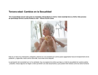 Tercera edad: Cambios en la Sexualidad
“En el aprendizaje sexual cada quien es maestr@ y discípul@ de sí mismo. Cada maestr@ tiene su librito. Este proceso
de aprendizaje termina cuando finaliza la vida” ~Alonso Acuña Cañas

Este es un tema muy interesante y atingente, estamos en una sociedad que camina pasos agigantados hacia el envejecimiento de la
población, y digámoslo, todos vamos hacia allá, unos antes otros después.
La percepción de la sociedad aun no ha cambiado, hay una especie de cortina que deja a un lado la sexualidad de nuestros padres
y abuelos, incluso algunos se niegan a creer que tienen una vida sexual activa y que puedan tener deseos como los seres humanos

 