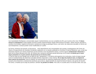 Las necesidades fisiológicas y emocionales siguen manteniéndose una vez cumplidos los 65 y por muchos años más. El deseo
sexual no desaparece a esas edades (aunque puedan experimentarse ciertas reducciones en la libido –deseo sexual- asociado a
cambios hormonales, ingesta de fármacos o presencia de alguna patología física), y por tanto, las relaciones sexuales no tienen por
qué desaparecer, aunque puedan verse modificadas en cuanto
Su forma, el tiempo de duración, la frecuencia… todo dependiendo de la necesidades de la pareja. Investigadores del Centro de
Salud y Envejecimiento de Australia Occidental, explicaron en un estudio publicado en Archives of Internal Medicine, que, si bien las
personas mayores son menos propensas que los jóvenes a ser sexualmente activos, muchos siguen manteniendo relaciones a
partir de la octava década de la vida, de manera que, aunque la actividad sexual disminuye con la edad, el interés por el sexo
sigue presente en un gran número de personas en la tercera edad.
Lo que es claro es que aquello que se deja de usar “desaparece” o se elimina del repertorio de conductas y tanto el deseo sexual
como el mantenimiento de relaciones sexuales también responden a esta máxima: Si se deja de practicar sexo, se dejará de
tener ganas de practicarlo, pues se dejarán de experimentar los aspectos gratificantes del sexo, y al reducirse la asociación entre
el sexo y las emociones y sensaciones positivas que produce, dejará también de experimentarse el deseo y las ganas de hacerlo.
Por tanto, a medida que se deja de practicar, también se perderá el hábito. Pero esto no sucede sólo en la tercera edad, sino que

 