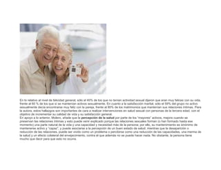 En lo relativo al nivel de felicidad general, sólo el 40% de los que no tenían actividad sexual dijeron que eran muy felices con su vida,
frente al 60 % de los que sí se mantenían activos sexualmente. En cuanto a la satisfacción marital, sólo el 59% del grupo no activo
sexualmente decía encontrarse muy feliz con la pareja, frente al 80% de los matrimonios que mantenían sus relaciones íntimas. Para
la autora, estos hallazgos son importantes de cara a realizar intervenciones en salud sexual con personas de la tercera edad, con el
objetivo de incrementar su calidad de vida y su satisfacción general.
En apoyo a lo anterior, Molero, añade que la percepción de la salud por parte de los “mayores” activos, mejora cuando se
preservan las relaciones íntimas y esto puede venir explicado porque las relaciones sexuales forman (o han formado hasta ese
momento) una parte natural de la vida y una capacidad y necesidad más de la persona; por ello, su mantenimiento es sinónimo de
mantenerse activo y “capaz”, y puede asociarse a la percepción de un buen estado de salud; mientras que la desaparición o
reducción de las relaciones, puede ser vivido como un problema o percibirse como una reducción de las capacidades, una merma de
la salud y un efecto colateral del envejecimiento, contra el que además no se puede hacer nada. No obstante, la persona tiene
mucho que decir para que esto no ocurra.

 