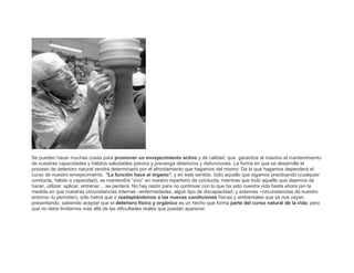Se pueden hacer muchas cosas para promover un envejecimiento activo y de calidad, que garantice al máximo el mantenimiento
de nuestras capacidades y hábitos saludables previos y prevenga deterioros y disfunciones. La forma en que se desarrolle el
proceso de deterioro natural vendrá determinado por el afrontamiento que hagamos del mismo: De lo que hagamos dependerá el
curso de nuestro envejecimiento. “La función hace al órgano”, y en este sentido, todo aquello que sigamos practicando (cualquier
conducta, hábito o capacidad), se mantendrá “vivo” en nuestro repertorio de conducta, mientras que todo aquello que dejemos de
hacer, utilizar, aplicar, entrenar… se perderá. No hay razón para no continuar con lo que ha sido nuestra vida hasta ahora (en la
medida en que nuestras circunstancias internas –enfermedades, algún tipo de discapacidad- y externas –circunstancias de nuestro
entorno- lo permitan), sólo habrá que ir readaptándonos a las nuevas condiciones físicas y ambientales que se nos vayan
presentando, sabiendo aceptar que el deterioro físico y orgánico es un hecho que forma parte del curso natural de la vida, pero
que no debe limitarnos más allá de las dificultades reales que puedan aparecer:

 