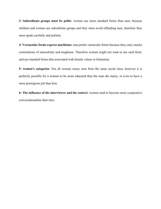 3- Subordinate groups must be polite: women use more standard forms than men, because
children and women are subordinate groups and they must avoid offending men, therefore they
must speak carefully and politely.
4- Vernacular forms express machismo: men prefer vernacular forms because they carry macho
connotations of masculinity and toughness. Therefore women might not want to use such form,
and use standard forms that associated with female values or femininity
5- women's categories: Not all women marry men from the same social class, however it is
perfectly possible for a women to be more educated then the man she marry, or even to have a
more prestigious job than him.
6- The influence of the interviewer and the context: women tend to become more cooperative
conversationalists than men.
 