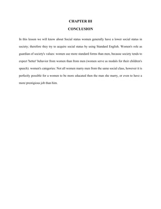 CHAPTER III
CONCLUSION
In this lesson we will know about Social status women generally have a lower social status in
society; therefore they try to acquire social status by using Standard English. Women's role as
guardian of society's values: women use more standard forms than men, because society tends to
expect 'better' behavior from women than from men (women serve as modals for their children's
speech). women's categories: Not all women marry men from the same social class, however it is
perfectly possible for a women to be more educated then the man she marry, or even to have a
more prestigious job than him.
 