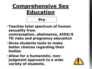 Pro
Teaches total spectrum of human
 sexuality from
 contraception, abstinence, AIDS/S
 TD risks and pregnancy education
Gives students tools to make
 better choices regarding their
 bodies
Allow for a humanistic, non-
 judgment approach to a wide
 variety of students.
 