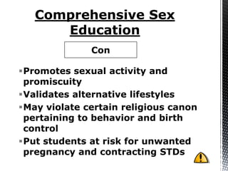 Con

Promotes sexual activity and
 promiscuity
Validates alternative lifestyles
May violate certain religious canon
 pertaining to behavior and birth
 control
Put students at risk for unwanted
 pregnancy and contracting STDs
 