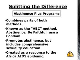 Abstinence Plus Programs

Combines parts of both
 methods.
Known as the “ABC” method.
 Abstinence, Be Faithful, use a
 Condom
Promotes abstinence, but
 includes comprehensive
 sexuality education
Created as a response to the
 Africa AIDS epidemic.
 