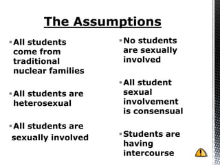 All students        No students
 come from            are sexually
 traditional          involved
 nuclear families
                     All student
All students are     sexual
 heterosexual         involvement
                      is consensual
All students are
 sexually involved   Students are
                      having
                      intercourse
 