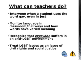 Intervene when a student uses the
 word gay, even in jest

Monitor language in
 classroom/hallways and how
 words have varied meaning

Recognize that everyone suffers in
 an anti-LGBT environment

Treat LGBT issues as an issue of
 civil rights and social justice
 