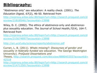 Bibliography:
"Abstinence only" sex education: A reality check. (2001). The
Education Digest, 67(2), 46-50. Retrieved from
http://ezproxy.arbor.edu:80/login?url=http://search.proquest.com/d
ocview/218185461?accountid=13998
Wiley, D. C. (2002). The ethics of abstinence-only and abstinence-
plus sexuality education. The Journal of School Health,72(4), 164-7.
Retrieved from
http://ezproxy.arbor.edu:80/login?url=http://search.proquest.com/d
ocview/215674897?accountid=13998
http://ari.ucsf.edu/science/reports/abstinence.pdf
Curran, L. B. (2011). Whats missing?: Discourses of gender and
sexuality in federally-funded sex education. The George Washington
University). ProQuest Dissertations and
Theses, http://search.proquest.com/docview/888045355?accountid=
42518
http://ezproxy.arbor.edu:80/login?url=http://search.proquest.com/d
ocview/214712501?accountid=13998
 