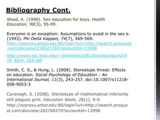 Bibliography Cont.
Wood, A. (1998). Sex education for boys. Health
Education, 98(3), 95-99.

Everyone is an exception: Assumptions to avoid in the sex e.
(1993). Phi Delta Kappan, 74(7), 569-569.
http://ezproxy.arbor.edu:80/login?url=http://search.proquest
.com/docview/218521769?accountid=13998
http://www.ssc.wisc.edu/~delamate/pdfs/SexeducequityCh
19_Klein_LEA.pdf

Smith, C. S., & Hung, L. (2008). Stereotype threat: Effects
on education. Social Psychology of Education : An
International Journal, 11(3), 243-257. doi:10.1007/s11218-
008-9053-3

Cavanagh, S. (2008). Stereotype of mathematical inferiority
still plagues girls. Education Week, 28(1), 9-9.
http://ezproxy.arbor.edu:80/login?url=http://search.proque
st.com/docview/202708279?accountid=13998
 