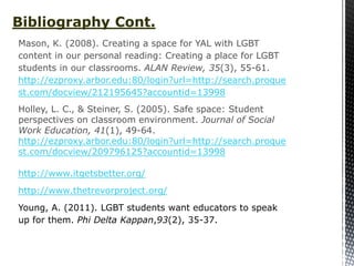 Bibliography Cont.
Mason, K. (2008). Creating a space for YAL with LGBT
content in our personal reading: Creating a place for LGBT
students in our classrooms. ALAN Review, 35(3), 55-61.
http://ezproxy.arbor.edu:80/login?url=http://search.proque
st.com/docview/212195645?accountid=13998
Holley, L. C., & Steiner, S. (2005). Safe space: Student
perspectives on classroom environment. Journal of Social
Work Education, 41(1), 49-64.
http://ezproxy.arbor.edu:80/login?url=http://search.proque
st.com/docview/209796125?accountid=13998

http://www.itgetsbetter.org/
http://www.thetrevorproject.org/
Young, A. (2011). LGBT students want educators to speak
up for them. Phi Delta Kappan,93(2), 35-37.
 