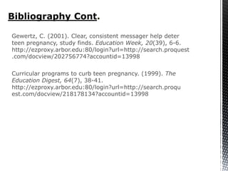 Bibliography Cont.

Gewertz, C. (2001). Clear, consistent messager help deter
teen pregnancy, study finds. Education Week, 20(39), 6-6.
http://ezproxy.arbor.edu:80/login?url=http://search.proquest
.com/docview/202756774?accountid=13998

Curricular programs to curb teen pregnancy. (1999). The
Education Digest, 64(7), 38-41.
http://ezproxy.arbor.edu:80/login?url=http://search.proqu
est.com/docview/218178134?accountid=13998
 