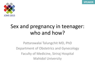 SPEAKER
Sex and pregnancy in teenager:
who and how?
Pattarawalai Talungchit MD, PhD
Department of Obstetrics and Gynecology
Faculty of Medicine, Siriraj Hospital
Mahidol University
 