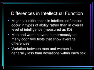 Differences in Intellectual Function Major sex differences in intellectual function occur in types of ability rather than in overall level of intelligence (measured as IQ) Men and women overlap enormously on many cognitive tests that show average differences Variation between men and women is generally less than deviations within each sex 