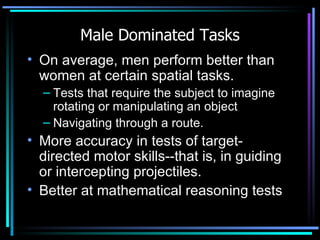 Male Dominated Tasks On average, men perform better than women at certain spatial tasks.  Tests that require the subject to imagine rotating or manipulating an object  Navigating through a route.  More accuracy in tests of target-directed motor skills--that is, in guiding or intercepting projectiles.  Better at mathematical reasoning tests 