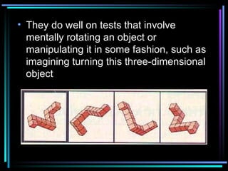 They do well on tests that involve mentally rotating an object or manipulating it in some fashion, such as imagining turning this three-dimensional object  