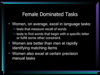Female Dominated Tasks Women, on average, excel in language tasks: tests that measure recall of words  tests to find words that begin with a specific letter or fulfill some other constraint.  Women are better than men at rapidly identifying matching items  Women also excel at certain precision manual tasks 