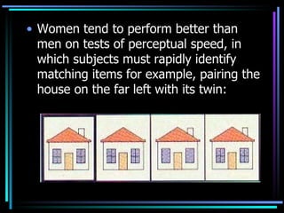 Women tend to perform better than men on tests of perceptual speed, in which subjects must rapidly identify matching items for example, pairing the house on the far left with its twin: 