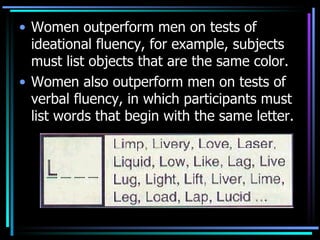 Women outperform men on tests of ideational fluency, for example, subjects must list objects that are the same color. Women also outperform men on tests of verbal fluency, in which participants must list words that begin with the same letter. 