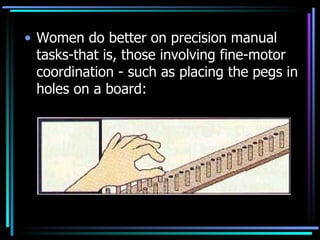 Women do better on precision manual tasks-that is, those involving fine-motor coordination - such as placing the pegs in holes on a board: 