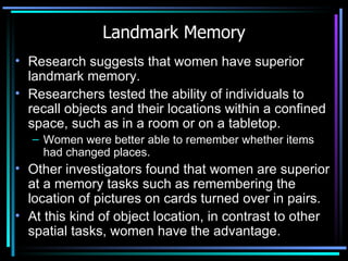 Landmark Memory Research suggests that women have superior landmark memory.  Researchers tested the ability of individuals to recall objects and their locations within a confined space, such as in a room or on a tabletop.  Women were better able to remember whether items had changed places.  Other investigators found that women are superior at a memory tasks such as remembering the location of pictures on cards turned over in pairs.  At this kind of object location, in contrast to other spatial tasks, women have the advantage.  