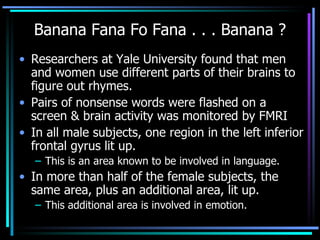 Banana Fana Fo Fana . . . Banana ? Researchers at Yale University found that men and women use different parts of their brains to figure out rhymes.  Pairs of nonsense words were flashed on a screen & brain activity was monitored by FMRI  In all male subjects, one region in the left inferior frontal gyrus lit up.  This is an area known to be involved in language.  In more than half of the female subjects, the same area, plus an additional area, lit up.  This additional area is involved in emotion. 
