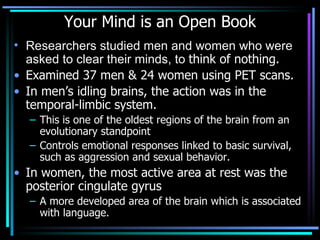 Your Mind is an Open Book Researchers studied men and women who were asked to clear their minds, to  think of nothing.  Examined 37 men & 24 women using PET scans.   In men’s idling brains, the action was in the temporal-limbic system.   This is one of the oldest regions of the brain from an evolutionary standpoint Controls emotional responses linked to basic survival, such as aggression and sexual behavior.  In women, the most active area at rest was the posterior cingulate gyrus A more developed area of the brain which is associated with language.  