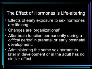 The Effect of Hormones is Life-altering Effects of early exposure to sex hormones are lifelong Changes are 'organizational'  Alter brain function permanently during a  critical period  in prenatal or early postnatal development.  Administering the same sex hormones later in development or in the adult has no similar effect 